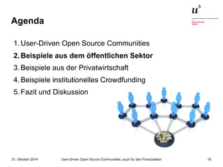 Agenda 
1.User-Driven Open Source Communities 
2.Beispiele aus dem öffentlichen Sektor 
3.Beispiele aus der Privatwirtschaft 
4.Beispiele institutionelles Crowdfunding 
5.Fazit und Diskussion 
User-Driven Open Source Communities, auch 31. Oktober 2014 für den Finanzsektor 18 
 
