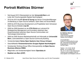 Portrait Matthias Stürmer 
● Seit August 2013 Oberassistent an der Universität Bern und 
Leiter der Forschungsstelle Digitale Nachhaltigkeit 
● 2010 bis 2013 bei EY (Ernst & Young) als Senior Consultant/Manager 
mit Beratung zu Open Source Software, Open Data und Social Media 
● 2009 bis 2010 Business Development und Projektleiter beim Schweizer 
Open Source Anbieter Liip AG 
● 2006 bis 2009 Assistent an der ETH Zürich am Lehrstuhl für 
Strategisches Management und Innovation doktoriert über 
Zusammenarbeit zwischen Open Source Communities und 
Technologie-Unternehmen 
● 2000 bis 2005 Studium Betriebswirtschaft und Informatik an Universität 
Bern, Lizenziatsarbeit zu Open Source Community Building 
● Vorstandsmitglied Swiss Open Systems User Group /ch/open 
● Geschäftsleiter Parlamentarischen Gruppe Digitale Nachhaltigkeit 
● Vorsitzender Working Group Office Interoperability derOpen Source 
Business Alliance OSBA 
● Mitgründer und Vorstandsmitglied Verein Opendata.ch 
● Stadtrat von Bern (EVP) 
Dr. Matthias Stürmer 
Oberassistent, 
Leiter Forschungsstelle 
Digitale Nachhaltigkeit 
Universität Bern 
Institut für Wirtschaftsinformatik 
Abt. Informationsmanagement 
Engehaldenstr. 8, Büro 309 
CH-3012 Bern 
Telefon: +41 31 631 38 09 
Mobile: +41 76 368 81 65 
Tel: +41 31 631 47 85 (Sekretariat) 
matthias.stuermer@iwi.unibe.ch 
www.digitale-nachhaltigkeit.unibe.ch 
User-Driven Open Source Communities, auch 31. Oktober 2014 für den Finanzsektor 3 
 