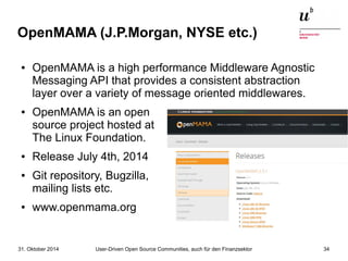 OpenMAMA (J.P.Morgan, NYSE etc.) 
● OpenMAMA is a high performance Middleware Agnostic 
Messaging API that provides a consistent abstraction 
layer over a variety of message oriented middlewares. 
● OpenMAMA is an open 
source project hosted at 
The Linux Foundation. 
● Release July 4th, 2014 
● Git repository, Bugzilla, 
mailing lists etc. 
● www.openmama.org 
User-Driven Open Source Communities, auch 31. Oktober 2014 für den Finanzsektor 34 
 