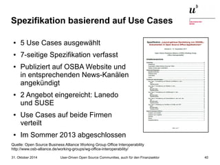 Spezifikation basierend auf Use Cases 
● 5 Use Cases ausgewählt 
● 7-seitige Spezifikation verfasst 
● Publiziert auf OSBA Website und 
in entsprechenden News-Kanälen 
angekündigt 
● 2 Angebot eingereicht: Lanedo 
und SUSE 
● Use Cases auf beide Firmen 
verteilt 
● Im Sommer 2013 abgeschlossen 
Quelle: Open Source Business Alliance Working Group Office Interoperability 
http://www.osb-alliance.de/working-groups/wg-office-interoperability/ 
User-Driven Open Source Communities, auch 31. Oktober 2014 für den Finanzsektor 40 
 
