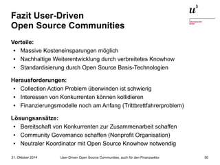 Fazit User-Driven 
Open Source Communities 
Vorteile: 
● Massive Kosteneinsparungen möglich 
● Nachhaltige Weiterentwicklung durch verbreitetes Knowhow 
● Standardisierung durch Open Source Basis-Technologien 
Herausforderungen: 
● Collection Action Problem überwinden ist schwierig 
● Interessen von Konkurrenten können kollidieren 
● Finanzierungsmodelle noch am Anfang (Trittbrettfahrerproblem) 
Lösungsansätze: 
● Bereitschaft von Konkurrenten zur Zusammenarbeit schaffen 
● Community Governance schaffen (Nonprofit Organisation) 
● Neutraler Koordinator mit Open Source Knowhow notwendig 
User-Driven Open Source Communities, auch 31. Oktober 2014 für den Finanzsektor 50 
 