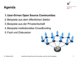 Agenda 
1.User-Driven Open Source Communities 
2.Beispiele aus dem öffentlichen Sektor 
3.Beispiele aus der Privatwirtschaft 
4.Beispiele institutionelles Crowdfunding 
5.Fazit und Diskussion 
User-Driven Open Source Communities, auch 31. Oktober 2014 für den Finanzsektor 7 
 