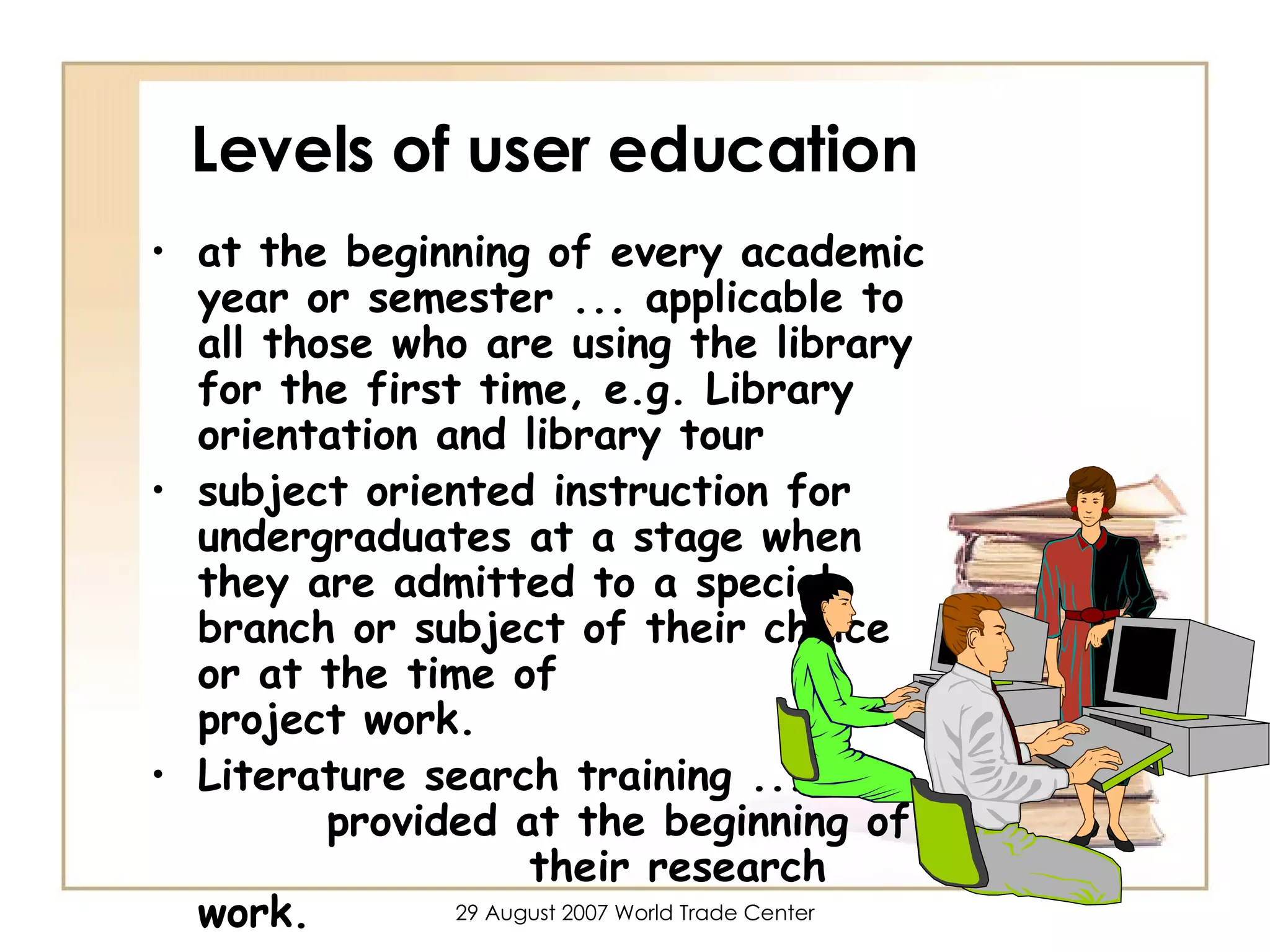 Levels of user education at the beginning of every academic year or semester ... applicable to all those who are using the library for the first time, e.g. Library orientation and library tour  subject oriented instruction for undergraduates at a stage when they are admitted to a special branch or subject of their choice or at the time of  project work.  Literature search training ...  provided at the beginning of  their research work. 