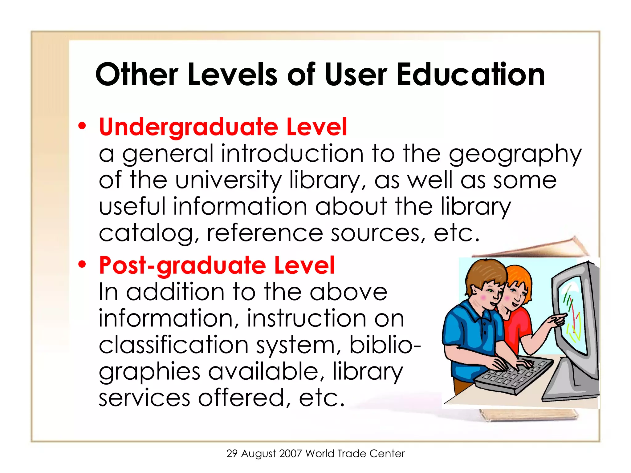 Other Levels of User Education Undergraduate Level   a general introduction to the geography of the university library, as well as some useful information about the library catalog, reference sources, etc.  Post-graduate Level   In addition to the above  information, instruction on  classification system, biblio-  graphies available, library  services offered, etc. 