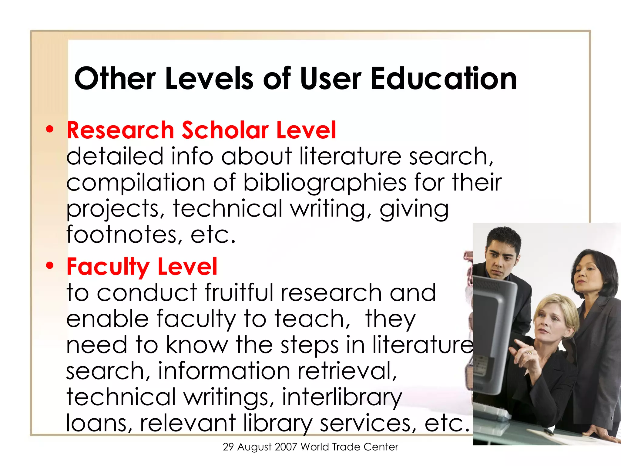 Other Levels of User Education  Research Scholar Level   detailed info about literature search, compilation of bibliographies for their projects, technical writing, giving footnotes, etc.  Faculty Level   to conduct fruitful research and  enable faculty to teach,  they  need to know the steps in literature  search, information retrieval,  technical writings, interlibrary  loans, relevant library services, etc.    