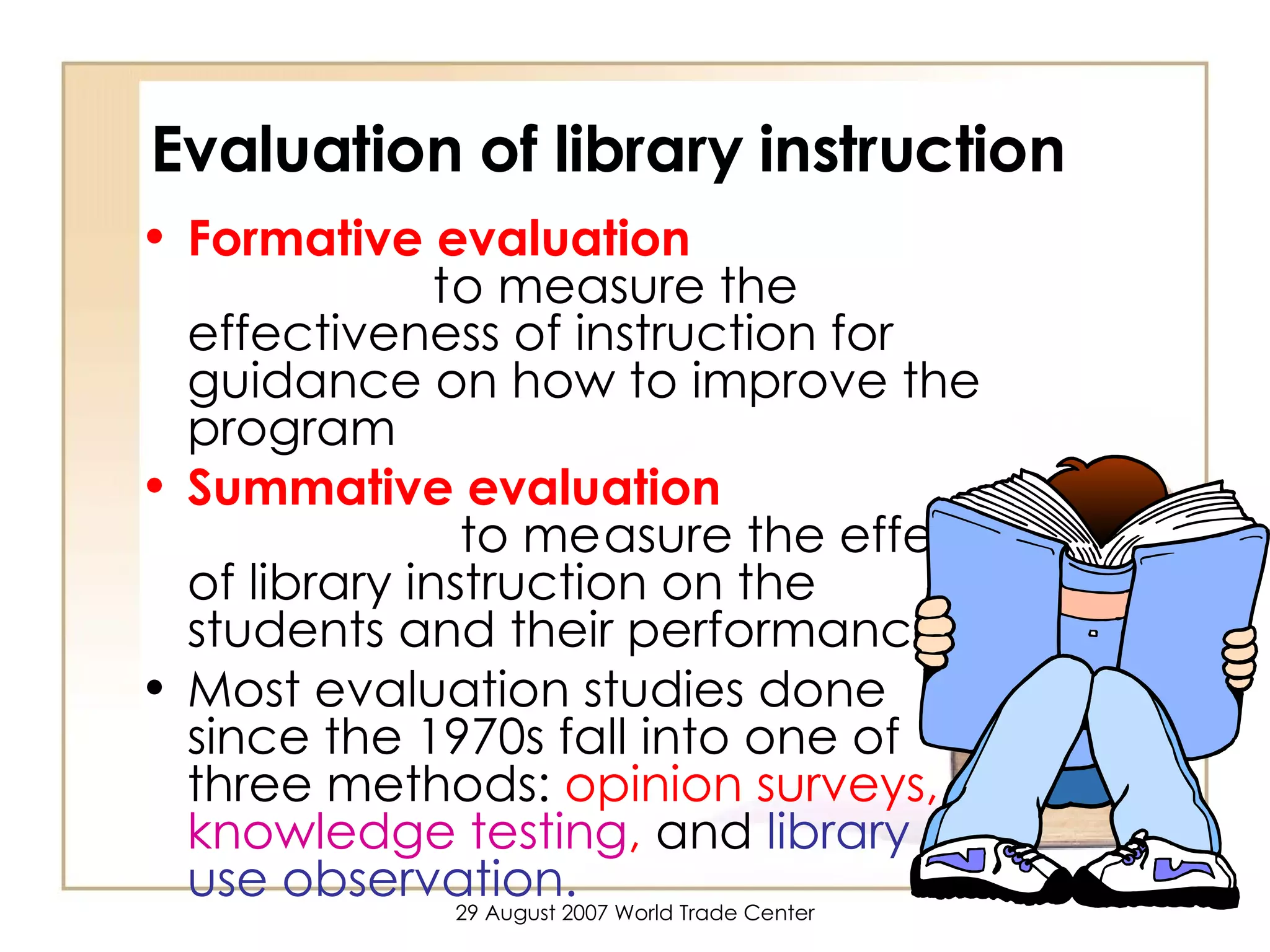 Evaluation of library instruction Formative evaluation   to measure the effectiveness of instruction for guidance on how to improve the program Summative evaluation   to measure the effect of library instruction on the students and their performance Most evaluation studies done since the 1970s fall into one of three methods:  opinion surveys,  knowledge testing ,  and   library use observation. 