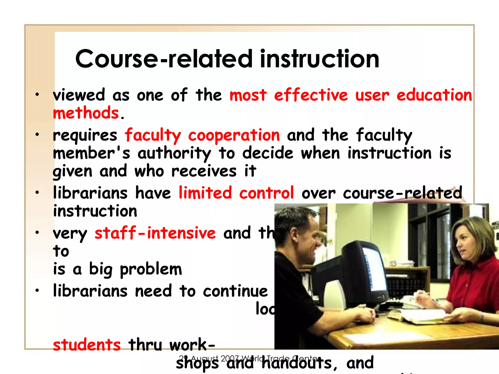 Course-related instruction viewed as one of the  most effective user education methods .  requires  faculty cooperation  and the faculty member's authority to decide when instruction is given and who receives it librarians have  limited control  over course-related instruction very  staff-intensive  and the high ratio of students to  librarians is a big problem librarians need to continue to  look for  additional ways of  reaching students  thru work-  shops and handouts, and  library assignment  consultations  