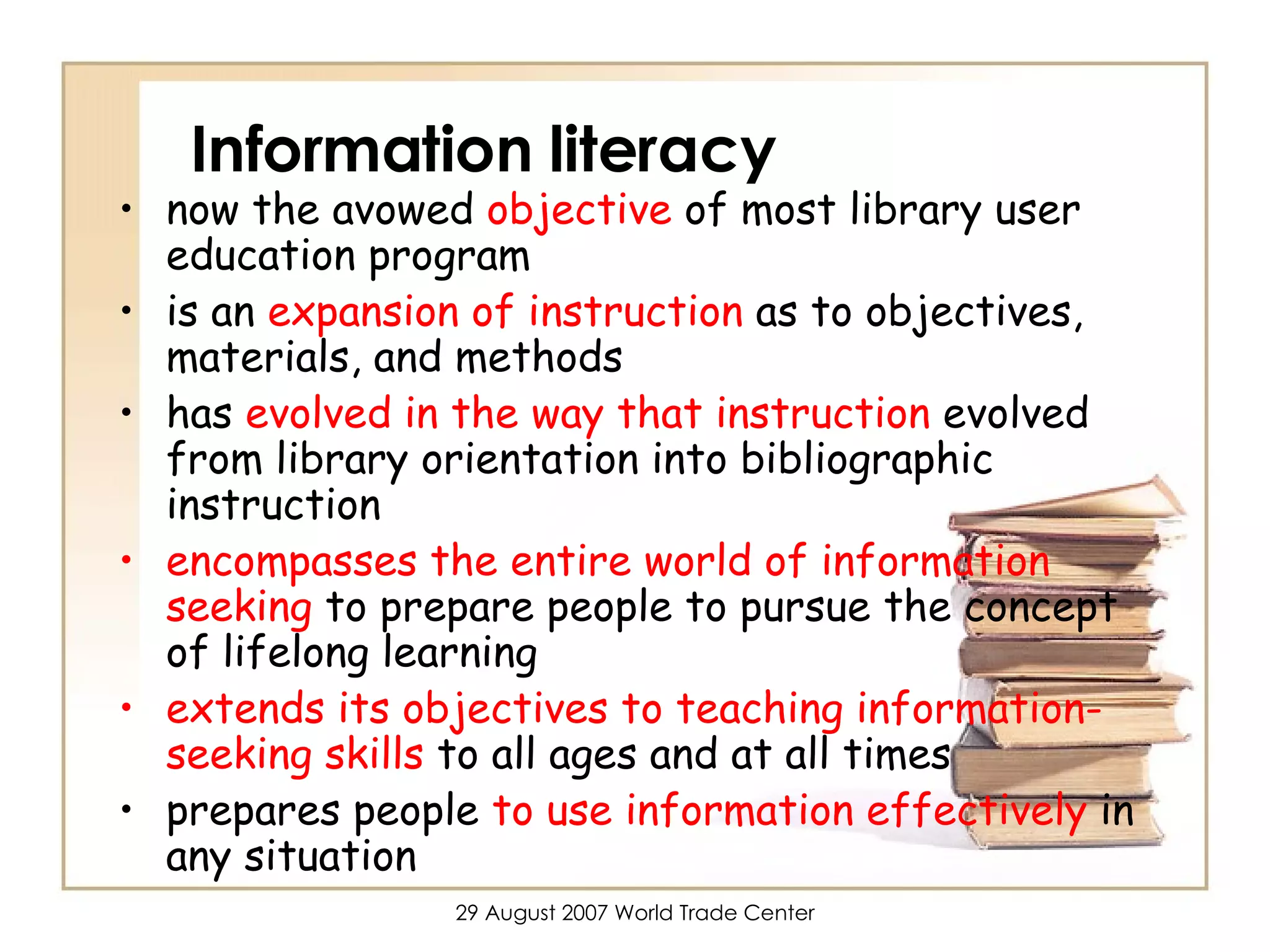 Information literacy now the avowed  objective  of most library user education program is an  expansion of instruction  as to objectives, materials, and methods has  evolved in the way that instruction  evolved from library orientation into bibliographic instruction encompasses the entire world of information seeking  to prepare people to pursue the concept of lifelong learning extends its objectives to teaching information-seeking skills  to all ages and at all times prepares people  to use information effectively  in any situation 