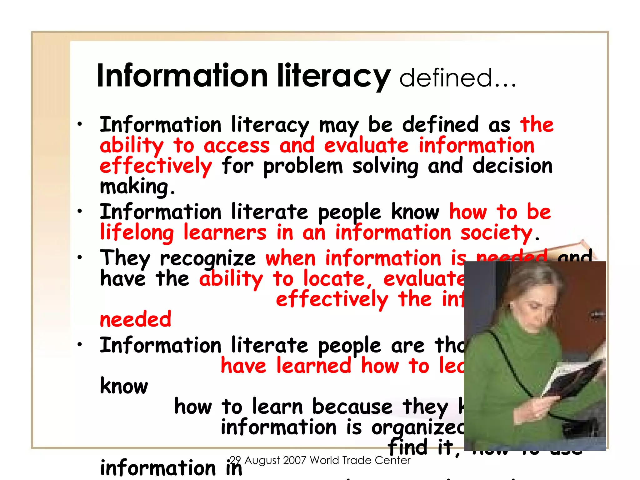 Information literacy   defined… Information literacy may be defined as  the ability to access and evaluate information effectively  for problem solving and decision making.  Information literate people know  how to be lifelong learners in an information society . They recognize  when information is needed  and have the  ability to locate, evaluate and use  effectively the information needed Information literate people are those  who  have learned how to learn . They know  how to learn because they know how  information is organized, how to  find it, how to use information in  such a way that others can  learn from them. 