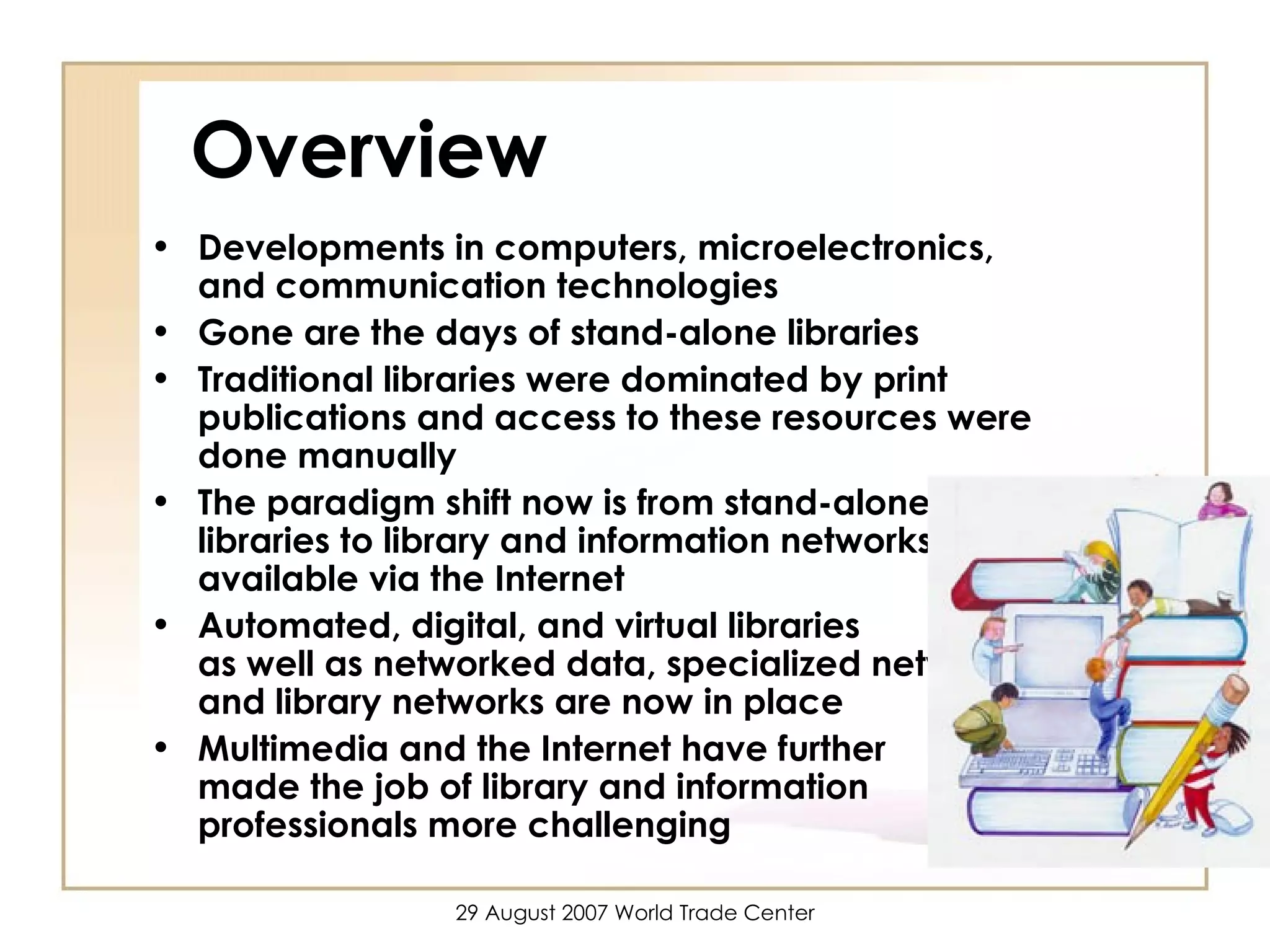 Overview Developments in computers, microelectronics, and communication technologies  Gone are the days of stand-alone libraries Traditional libraries were dominated by print publications and access to these resources were done manually The paradigm shift now is from stand-alone libraries to library and information networks, available via the Internet  Automated, digital, and virtual libraries  as well as networked data, specialized networks, and library networks are now in place  Multimedia and the Internet have further  made the job of library and information professionals more challenging 