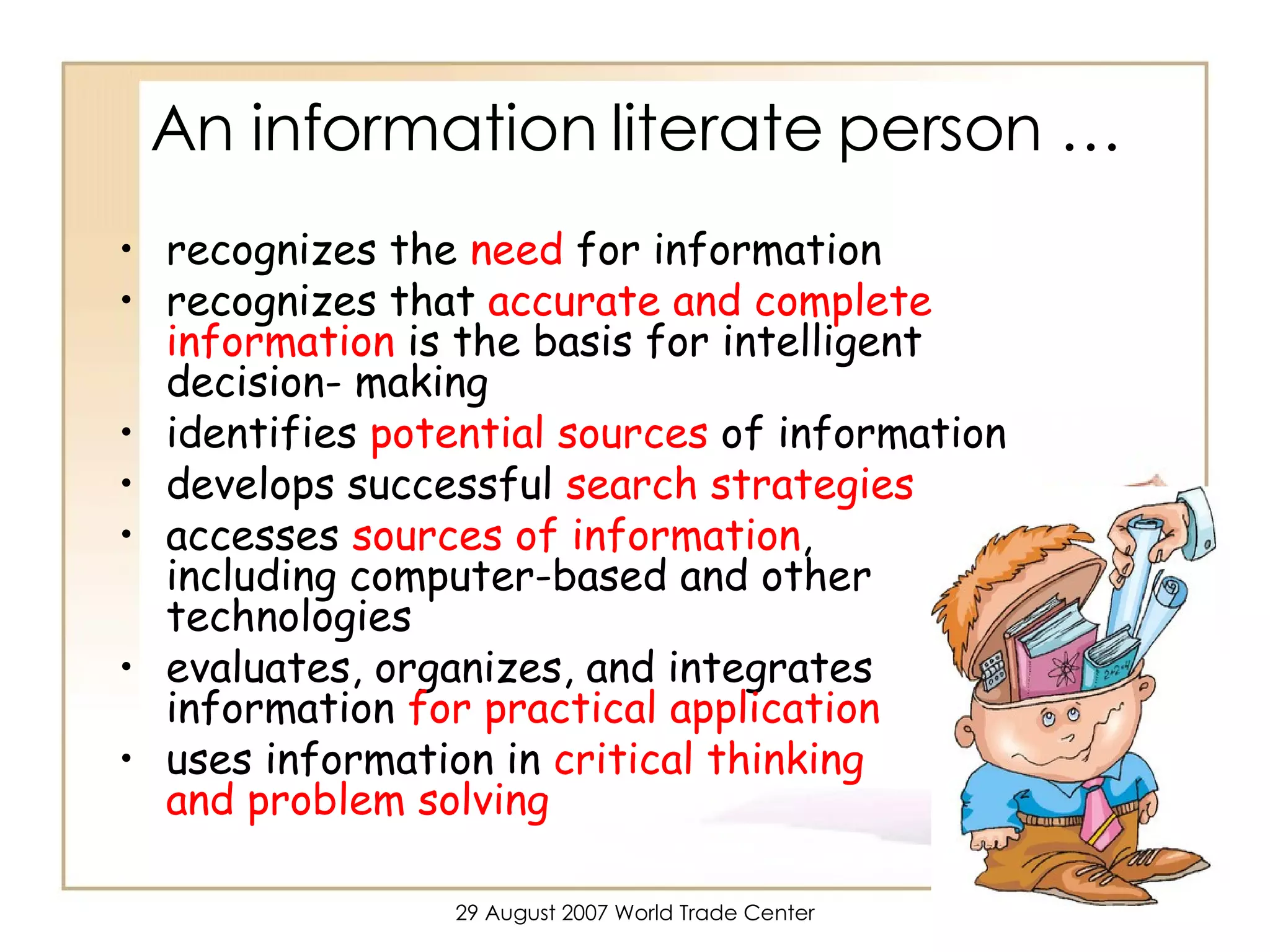 An information literate person …  recognizes the  need  for information recognizes that  accurate and complete information  is the basis for intelligent decision- making identifies  potential sources  of information develops successful  search strategies accesses  sources of information ,  including computer-based and other technologies evaluates, organizes, and integrates information  for practical application uses information in  critical thinking  and problem solving 