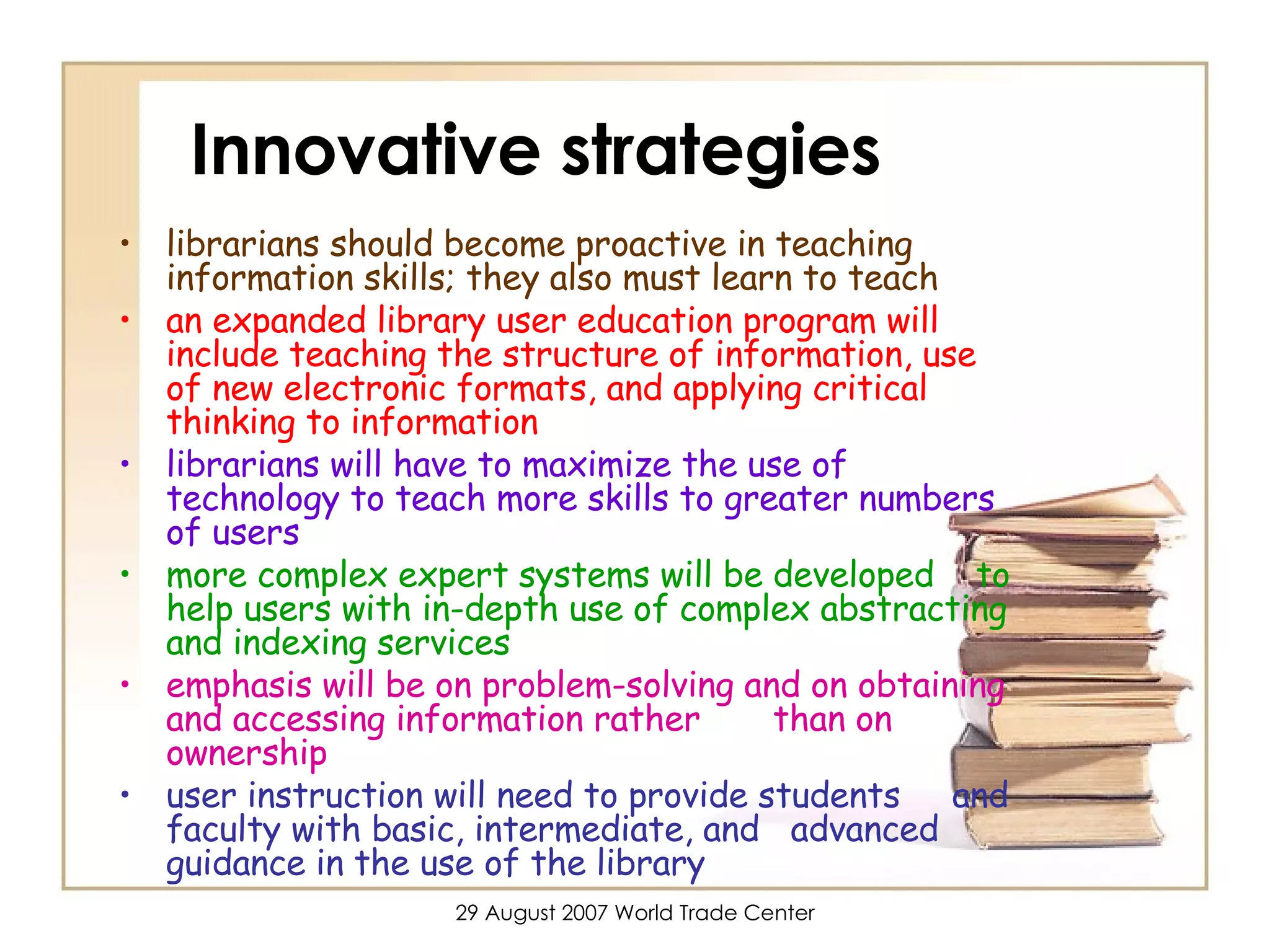 Innovative strategies librarians should become proactive in teaching information skills; they also must learn to teach an expanded library user education program will include teaching the structure of information, use of new electronic formats, and applying critical thinking to information librarians will have to maximize the use of technology to teach more skills to greater numbers of users more complex expert systems will be developed  to help users with in-depth use of complex abstracting and indexing services   emphasis will be on problem-solving and on obtaining and accessing information rather  than on ownership user instruction will need to provide students  and faculty with basic, intermediate, and  advanced guidance in the use of the library 