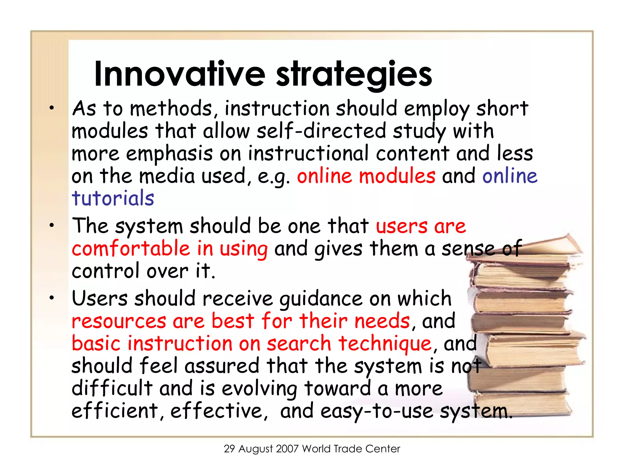 Innovative strategies As to methods, instruction should employ short modules that allow self-directed study with more emphasis on instructional content and less on the media used, e.g.  online modules  and  online tutorials The system should be one that  users are comfortable in using  and gives them a sense of control over it. Users should receive guidance on which  resources are best for their needs , and  basic instruction on search technique , and should feel assured that the system is not difficult and is evolving toward a more efficient, effective,  and easy-to-use system. 