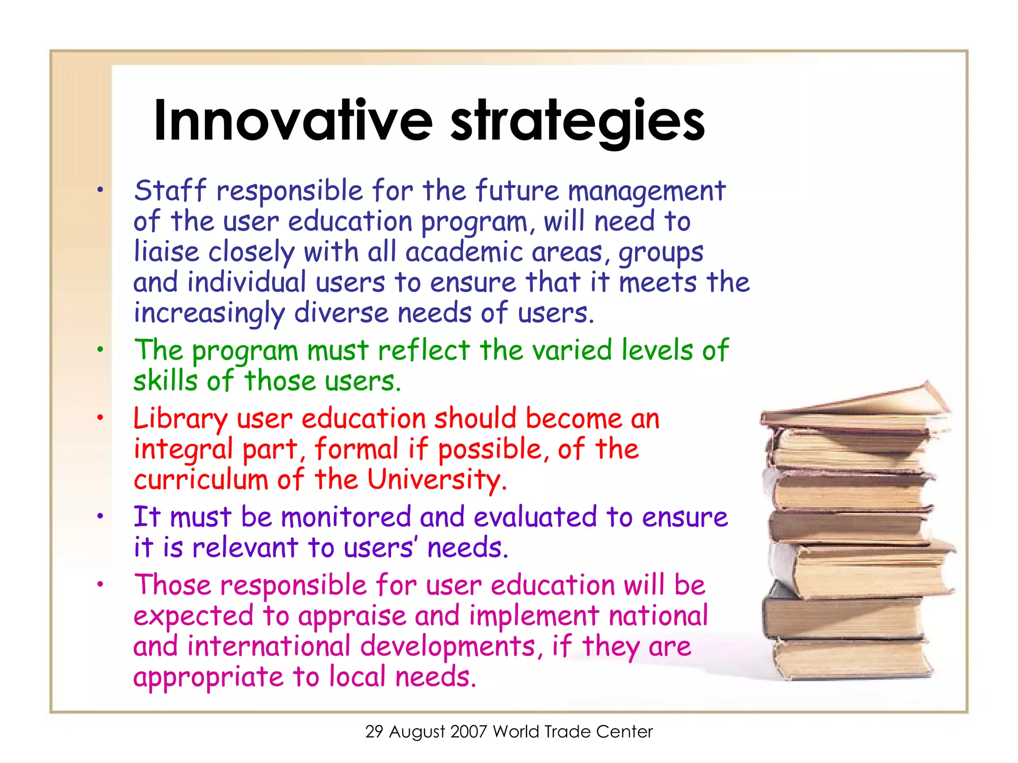 Innovative strategies Staff responsible for the future management of the user education program, will need to liaise closely with all academic areas, groups and individual users to ensure that it meets the increasingly diverse needs of users.  The program must reflect the varied levels of skills of those users.   Library user education should become an integral part, formal if possible, of the curriculum of the University.  It must be monitored and evaluated to ensure it is relevant to users’ needs.   Those responsible for user education will be expected to appraise and implement national and international developments, if they are appropriate to local needs. 