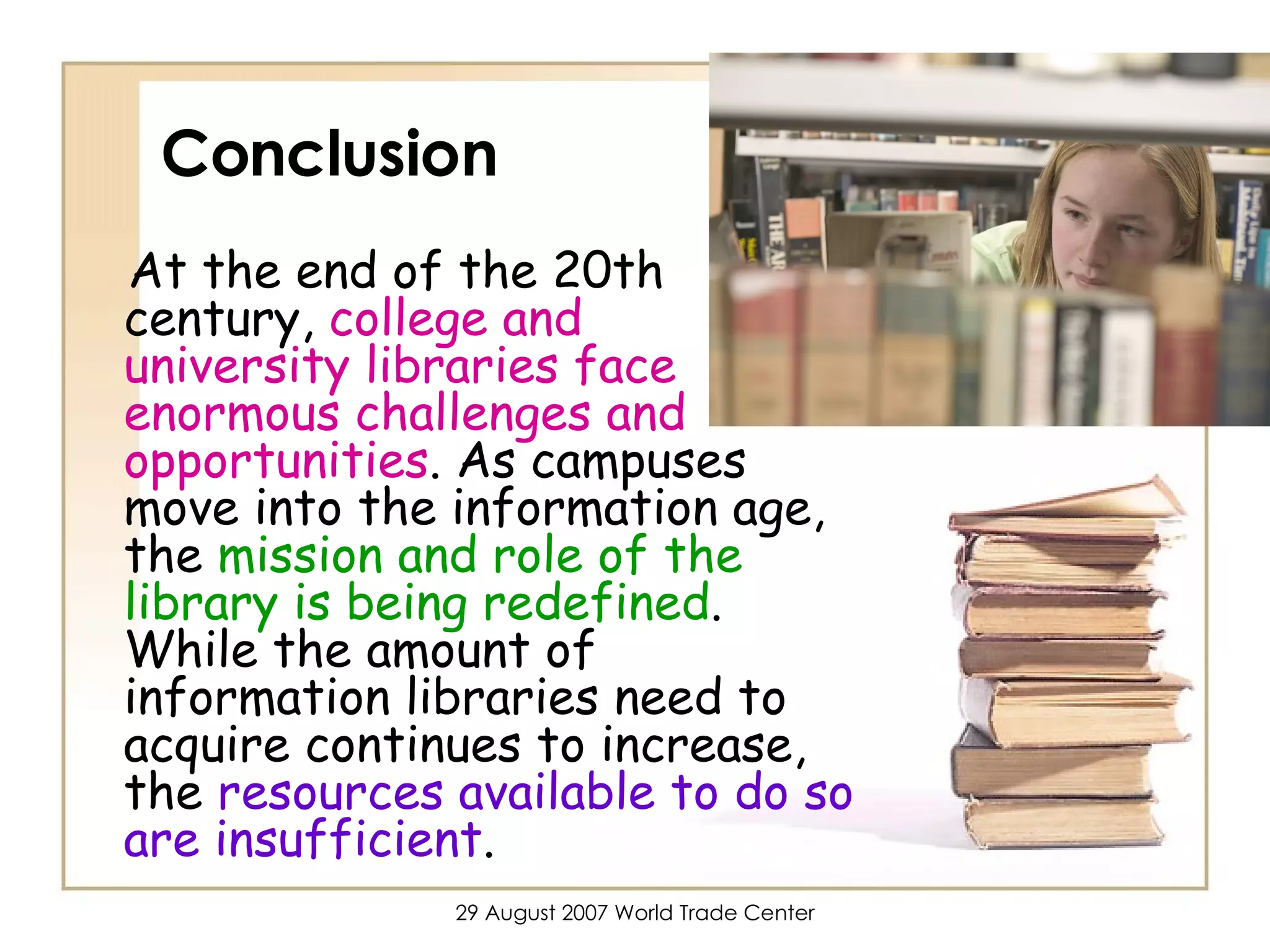 Conclusion At the end of the 20th century,  college and  university libraries face enormous challenges and opportunities . As campuses move into the information age, the  mission and role of the library is being redefined . While the amount of information libraries need to acquire continues to increase, the  resources available to do so are insufficient .  