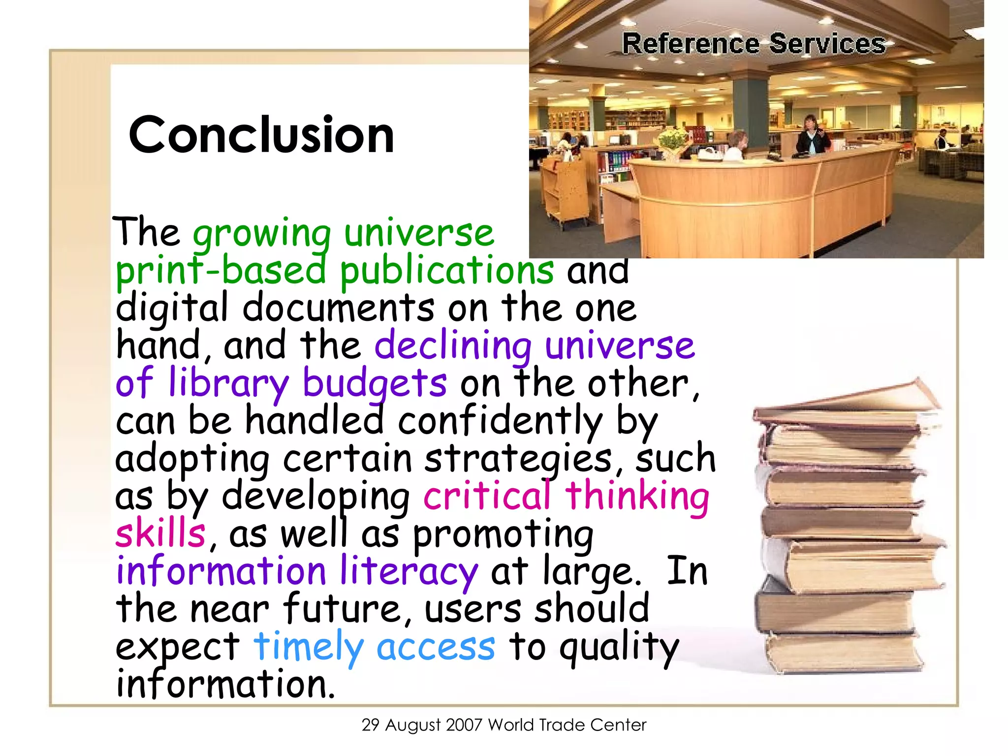 Conclusion The  growing universe  of  print-based publications  and digital documents on the one hand, and the  declining universe of library budgets  on the other, can be handled confidently by adopting certain strategies, such as by developing  critical thinking skills , as well as promoting  information literacy  at large.  In the near future, users should expect  timely access  to quality information.  