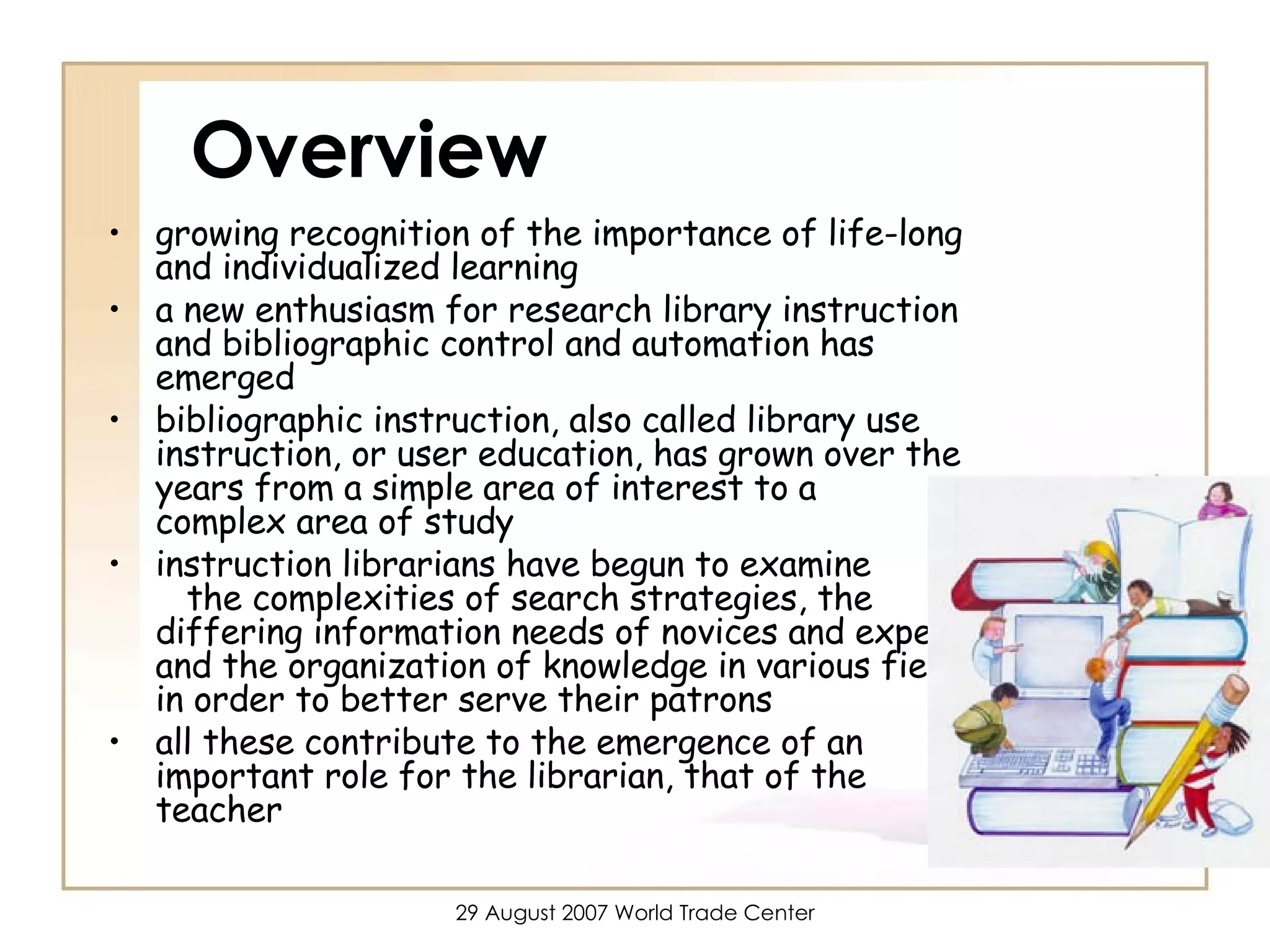 Overview growing recognition of the importance of life-long and individualized learning a new enthusiasm for research library instruction and bibliographic control and automation has emerged bibliographic instruction, also called library use instruction, or user education, has grown over the years from a simple area of interest to a  complex area of study instruction librarians have begun to examine  the complexities of search strategies, the differing information needs of novices and experts, and the organization of knowledge in various fields in order to better serve their patrons all these contribute to the emergence of an important role for the librarian, that of the teacher  