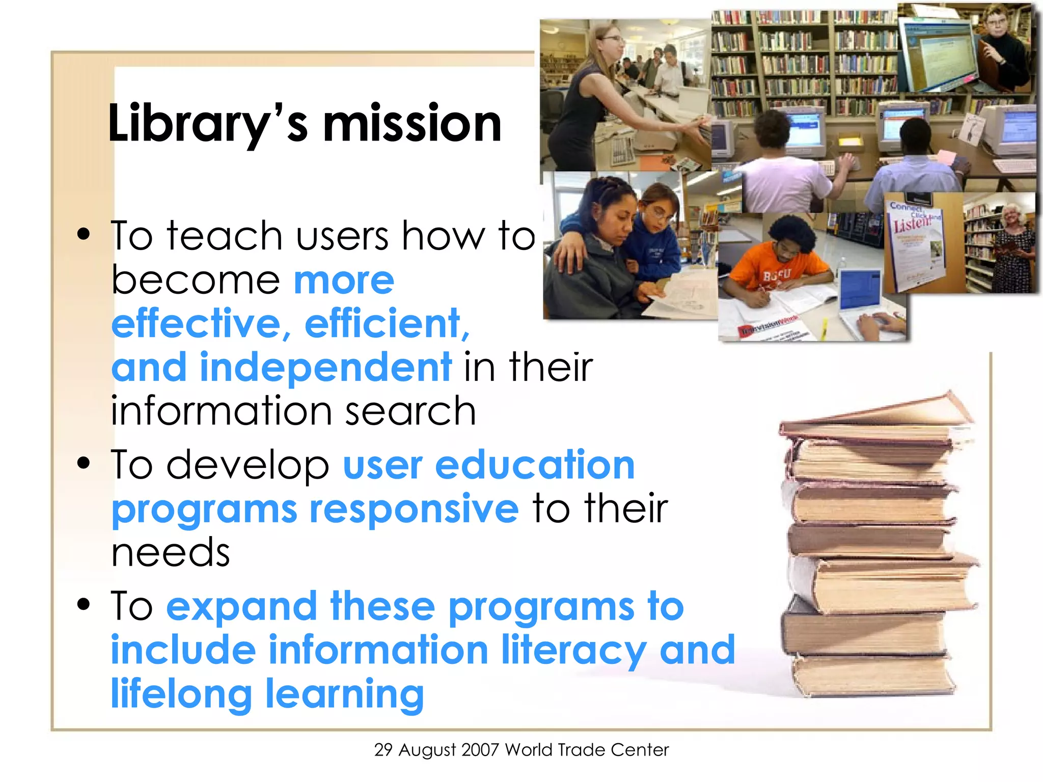 Library’s mission To teach users how to  become  more  effective, efficient,  and independent  in their information search To develop  user education programs responsive  to their needs To  expand these programs to include information literacy and lifelong learning 