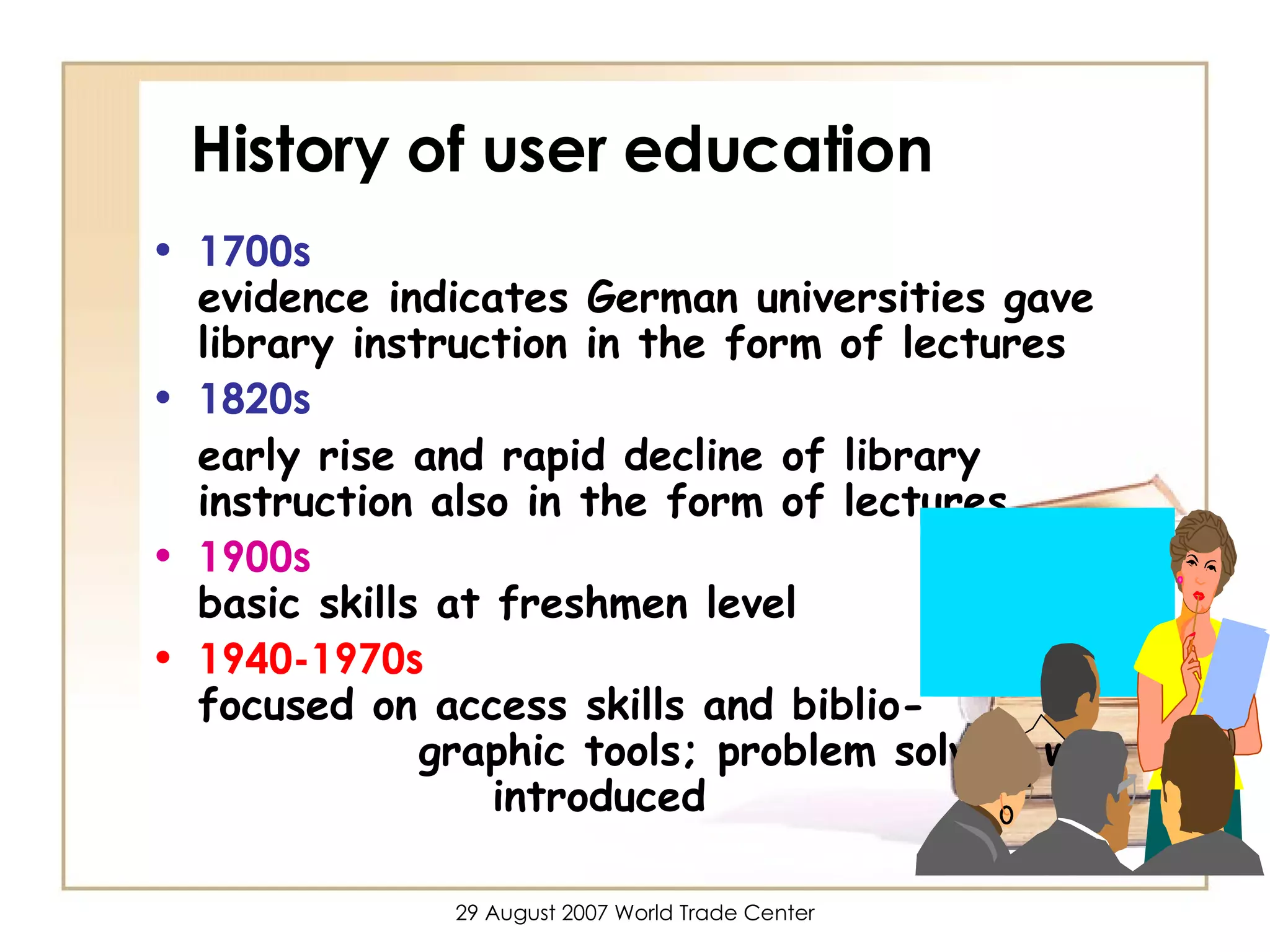 History of user education 1700s    evidence indicates German universities gave library instruction in the form of lectures 1820s early rise and rapid decline of library instruction also in the form of lectures 1900s   basic skills at freshmen level 1940-1970s  focused on access skills and biblio-  graphic tools; problem solving was  introduced 