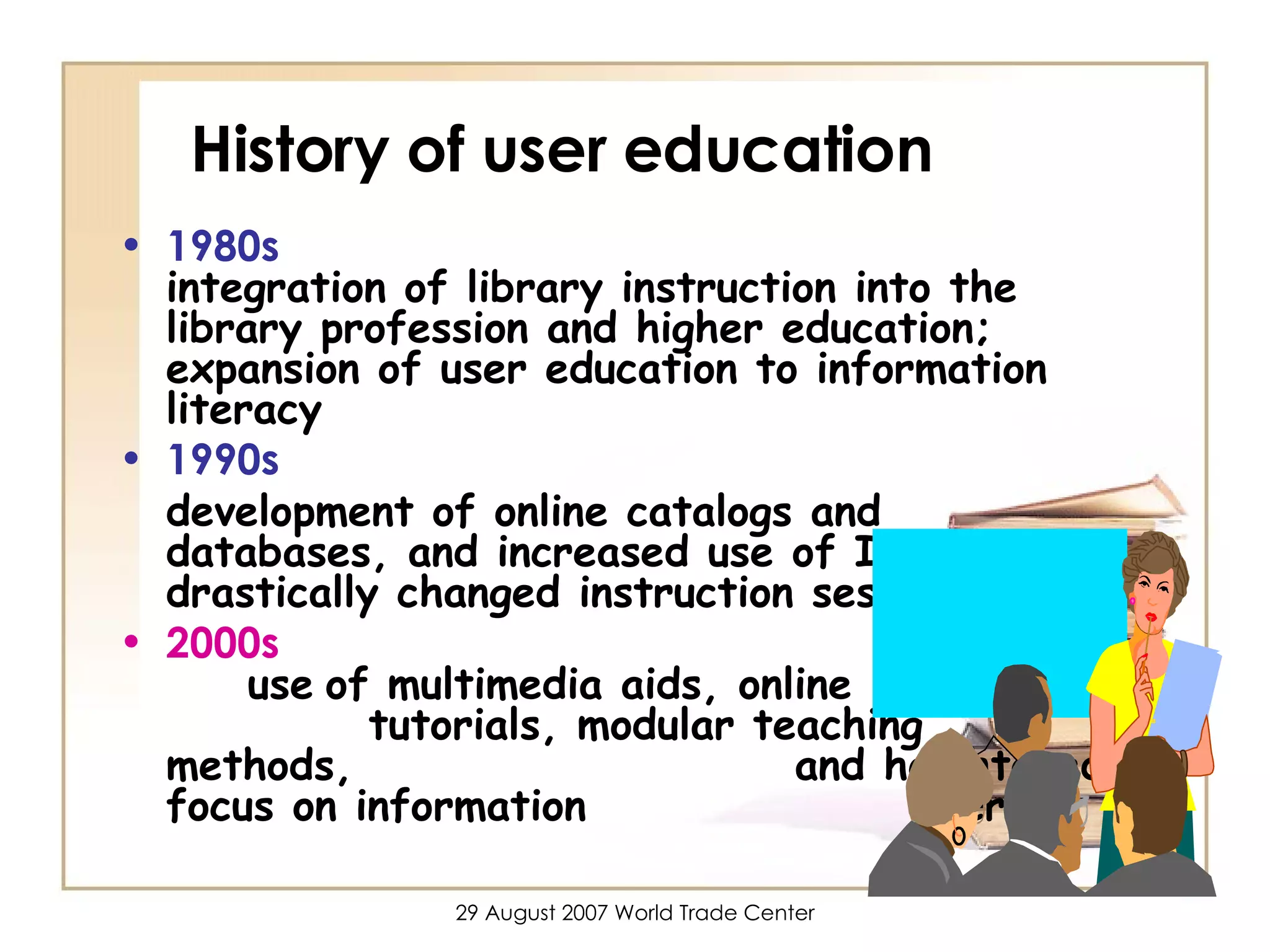 History of user education 1980s    integration of library instruction into the library profession and higher education; expansion of user education to information literacy 1990s development of online catalogs and databases, and increased use of Internet drastically changed instruction sessions 2000s     use   of multimedia aids, online  tutorials, modular teaching methods,  and heightened focus on information  literacy 