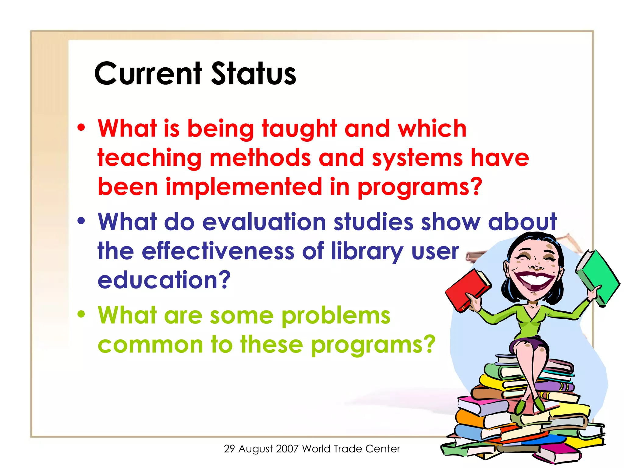 Current Status What is being taught and which teaching methods and systems have been implemented in programs?   What do evaluation studies show about the effectiveness of library user education?  What are some problems  common to these programs? 