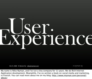 User
Experience
        Oct 21, 2008 N. Nyman Oy niko@nnyman.com


My name is Niko Nyman, and I’ve run a tiny company for 11 years. We do Rich Internet
Application development. Meanwhile, I’ve co-written a book on social media and marketing,
in Finnish. You can read more about me on my blog: http://www.nnyman.com/personal/
about/
 