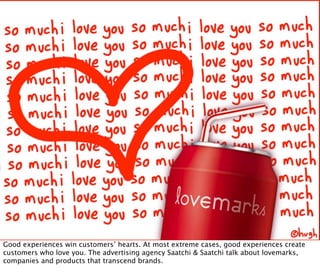 Good experiences win customers’ hearts. At most extreme cases, good experiences create
customers who love you. The advertising agency Saatchi & Saatchi talk about lovemarks,
companies and products that transcend brands.
 