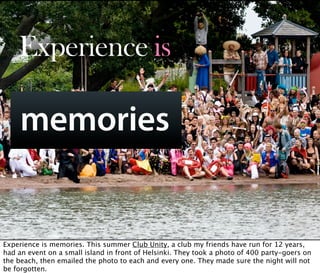 Experience is

     memories

        Oct 21, 2008 N. Nyman Oy niko@nnyman.com


Experience is memories. This summer Club Unity, a club my friends have run for 12 years,
had an event on a small island in front of Helsinki. They took a photo of 400 party-goers on
the beach, then emailed the photo to each and every one. They made sure the night will not
be forgotten.
 