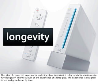 longevity


This idea of connected experiences underlines how important it is for product experiences to
have longevity. The Wii is built on the experience of shared play. The experience is designed
to last and grow better by time.
 