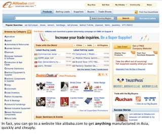 In fact, you can go to a website like alibaba.com to get anything manufactured in Asia,
quickly and cheaply.
 