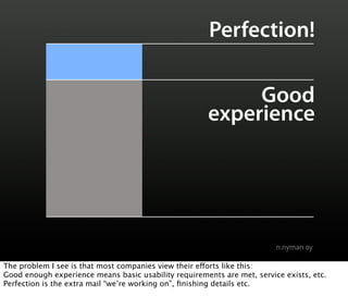 Perfection!

                                                            Good
                                                       experience




The problem I see is that most companies view their e!orts like this:
Good enough experience means basic usability requirements are met, service exists, etc.
Perfection is the extra mail “we’re working on”, ﬁnishing details etc.
 