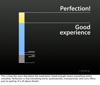 Perfection!

                                                             Good
                                                        experience

                          Perfection!

                               Good
                          experience




This is how the users feel about the experience: Good enough means everything works
smoothly. Perfection is that everything works automatically, transparently, with zero e!ort,
and no waiting. It’s all about details!
 