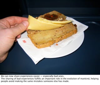 And You Thought Airline Food Was Bad... by jochenWolters on Flickr




  SHARE(BAD)EXPERIENCES
        Oct 21, 2008 N. Nyman Oy niko@nnyman.com


We can now share experiences easier — especially bad ones.
The sharing of bad experiences fulﬁlls an important role in the evolution of mankind, helping
people avoid making the same mistakes someone else has made.
 