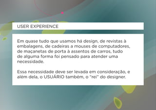 USER EXPERIENCE


Em quase tudo que usamos há design, de revistas à
embalagens, de cadeiras a mouses de computadores,
de maçanetas de porta à assentos de carros, tudo
de alguma forma foi pensado para atender uma
necessidade.

Essa necessidade deve ser levada em consideração, e
além dela, o USUÁRIO também, o “rei” do designer.
 