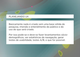 PLANEJANDO UX


Basicamente nada é criado sem uma base sólida de
pesquisa, imersão e entendimento do público e do
uso do que será criado.

Por isso pode-se e deve-se fazer levantamentos sócio-
demográficos, ver estatísticas de navegação, gerar
testes de usabilidade, testes A/B, o que for possível.
 