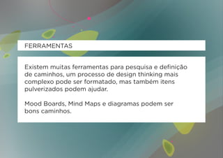 FERRAMENTAS


Existem muitas ferramentas para pesquisa e definição
de caminhos, um processo de design thinking mais
complexo pode ser formatado, mas também itens
pulverizados podem ajudar.

Mood Boards, Mind Maps e diagramas podem ser
bons caminhos.
 