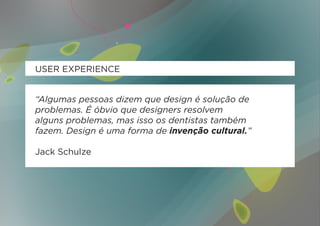 USER EXPERIENCE


“Algumas pessoas dizem que design é solução de
problemas. É óbvio que designers resolvem
alguns problemas, mas isso os dentistas também
fazem. Design é uma forma de invenção cultural.”

Jack Schulze
 