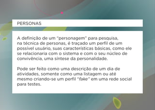 PERSONAS


A definição de um “personagem” para pesquisa,
na técnica de personas, é traçado um perfil de um
possível usuário, suas características básicas, como ele
se relacionaria com o sistema e com o seu núcleo de
convivência, uma síntese da personalidade.

Pode ser feito como uma descrição de um dia de
atividades, somente como uma listagem ou até
mesmo criando-se um perfil “fake” em uma rede social
para testes.
 