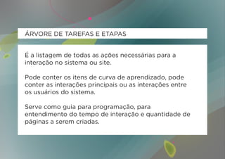 ÁRVORE DE TAREFAS E ETAPAS


É a listagem de todas as ações necessárias para a
interação no sistema ou site.

Pode conter os itens de curva de aprendizado, pode
conter as interações principais ou as interações entre
os usuários do sistema.

Serve como guia para programação, para
entendimento do tempo de interação e quantidade de
páginas a serem criadas.
 