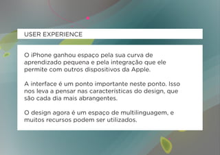 USER EXPERIENCE


O iPhone ganhou espaço pela sua curva de
aprendizado pequena e pela integração que ele
permite com outros dispositivos da Apple.

A interface é um ponto importante neste ponto. Isso
nos leva a pensar nas características do design, que
são cada dia mais abrangentes.

O design agora é um espaço de multilinguagem, e
muitos recursos podem ser utilizados.
 