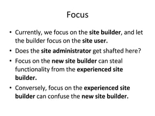 Focus Currently, we focus on the  site builder , and let the builder focus on the  site user. Does the  site administrator  get shafted here? Focus on the  new site builder  can steal functionality from the  experienced site builder. Conversely, focus on the  experienced site builder  can confuse the  new site builder. 