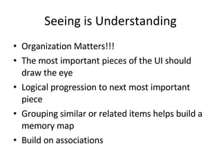 Seeing is Understanding Organization Matters!!! The most important pieces of the UI should draw the eye Logical progression to next most important piece Grouping similar or related items helps build a memory map Build on associations 