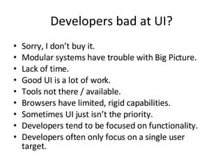 Developers bad at UI? Sorry, I don’t buy it. Modular systems have trouble with Big Picture. Lack of time. Good UI is a lot of work. Tools not there / available. Browsers have limited, rigid capabilities. Sometimes UI just isn’t the priority. Developers tend to be focused on functionality. Developers often only focus on a single user target. 
