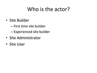 Who is the actor? Site Builder First time site builder Experienced site builder Site Administrator Site User 