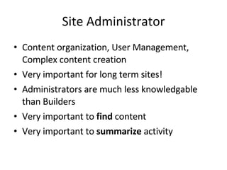Site Administrator Content organization, User Management, Complex content creation Very important for long term sites! Administrators are much less knowledgable than Builders Very important to  find  content Very important to  summarize  activity 