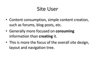 Site User Content consumption, simple content creation, such as forums, blog posts, etc. Generally more focused on  consuming  information than  creating  it. This is more the focus of the overall site design, layout and navigation tree. 