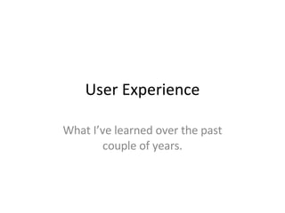 User Experience What I’ve learned over the past couple of years. 