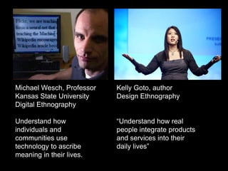 Michael Wesch, Professor
Kansas State University
Digital Ethnography
Understand how
individuals and
communities use
technology to ascribe
meaning in their lives.
Kelly Goto, author
Design Ethnography
“Understand how real
people integrate products
and services into their
daily lives”
 