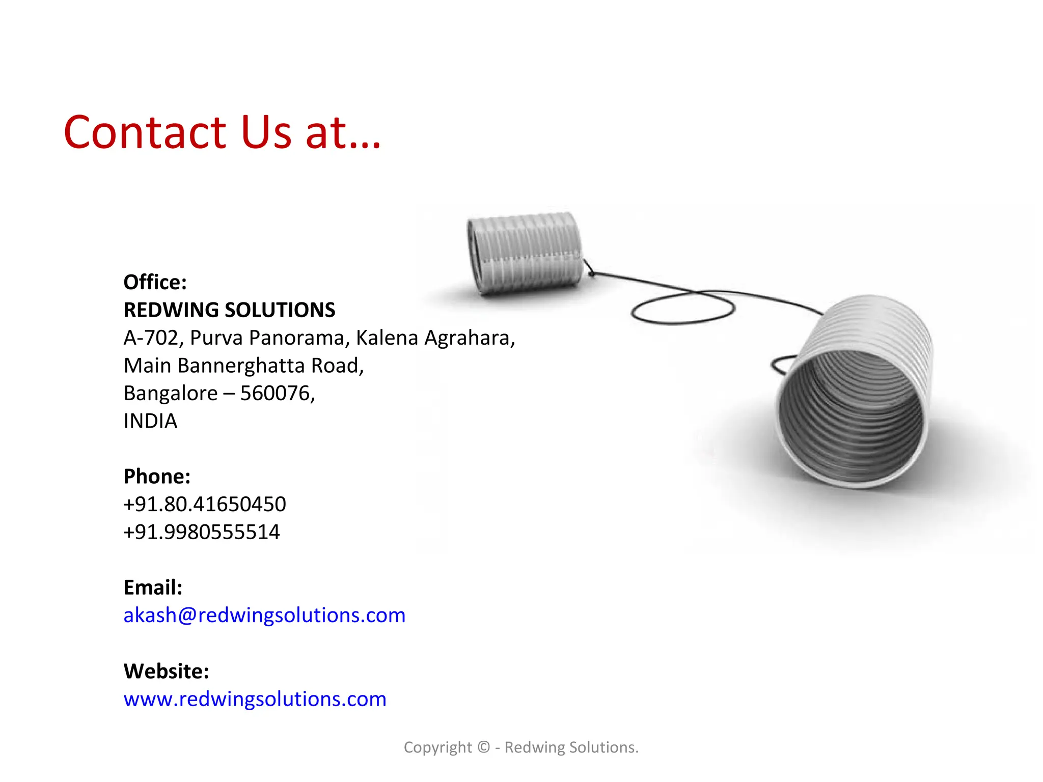 Contact Us at… Copyright © - Redwing Solutions. Office: REDWING SOLUTIONS A-702, Purva Panorama, Kalena Agrahara,  Main Bannerghatta Road,  Bangalore – 560076, INDIA Phone: +91.80.41650450 +91.9980555514 Email: [email_address] Website: www.redwingsolutions.com   