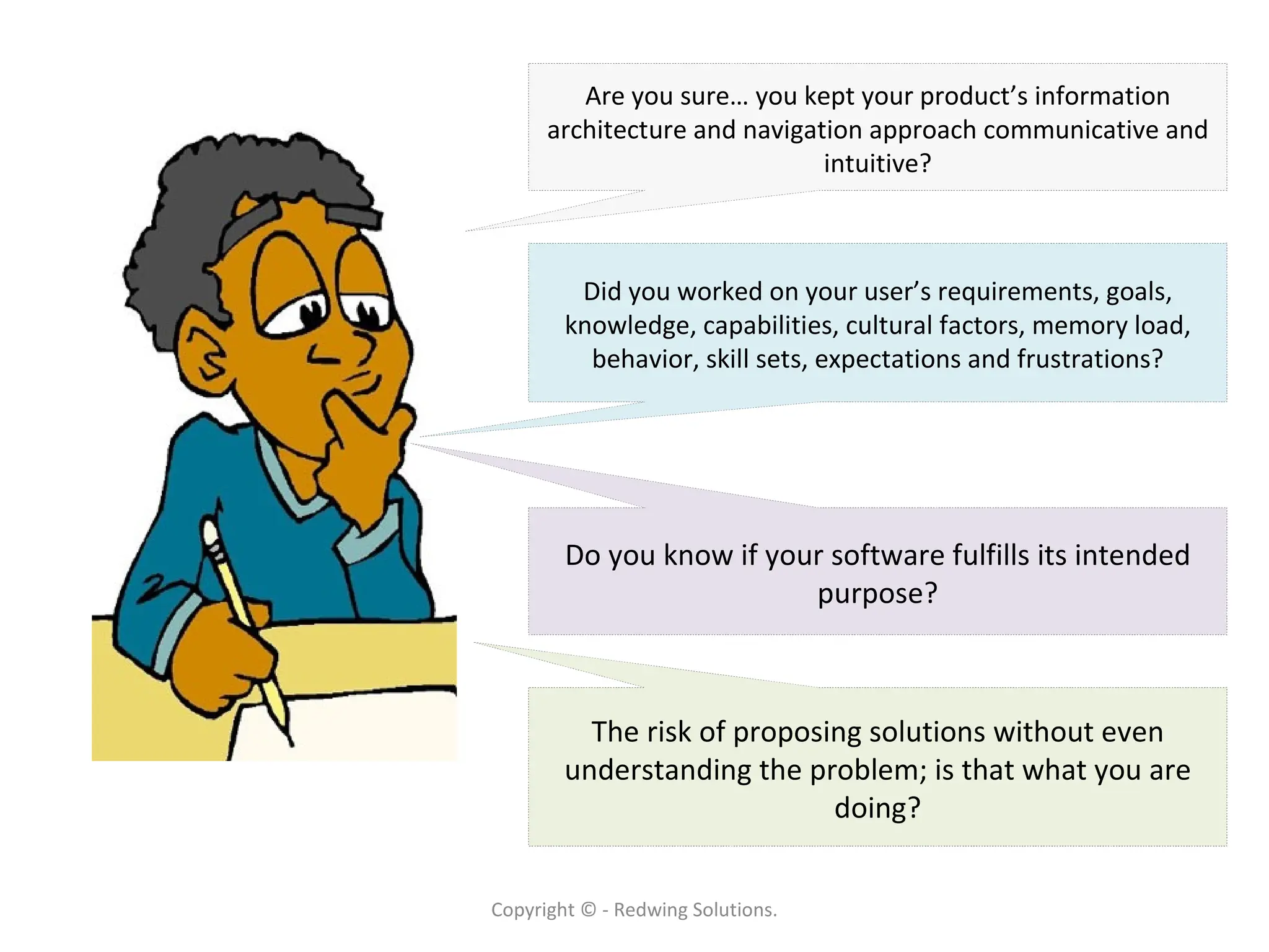 Copyright © - Redwing Solutions. Are you sure… you kept your product’s information architecture and navigation approach communicative and intuitive? Did you worked on your user’s requirements, goals, knowledge, capabilities, cultural factors, memory load, behavior, skill sets, expectations and frustrations? The risk of proposing solutions without even understanding the problem; is that what you are doing? Do you know if your software fulfills its intended purpose? 
